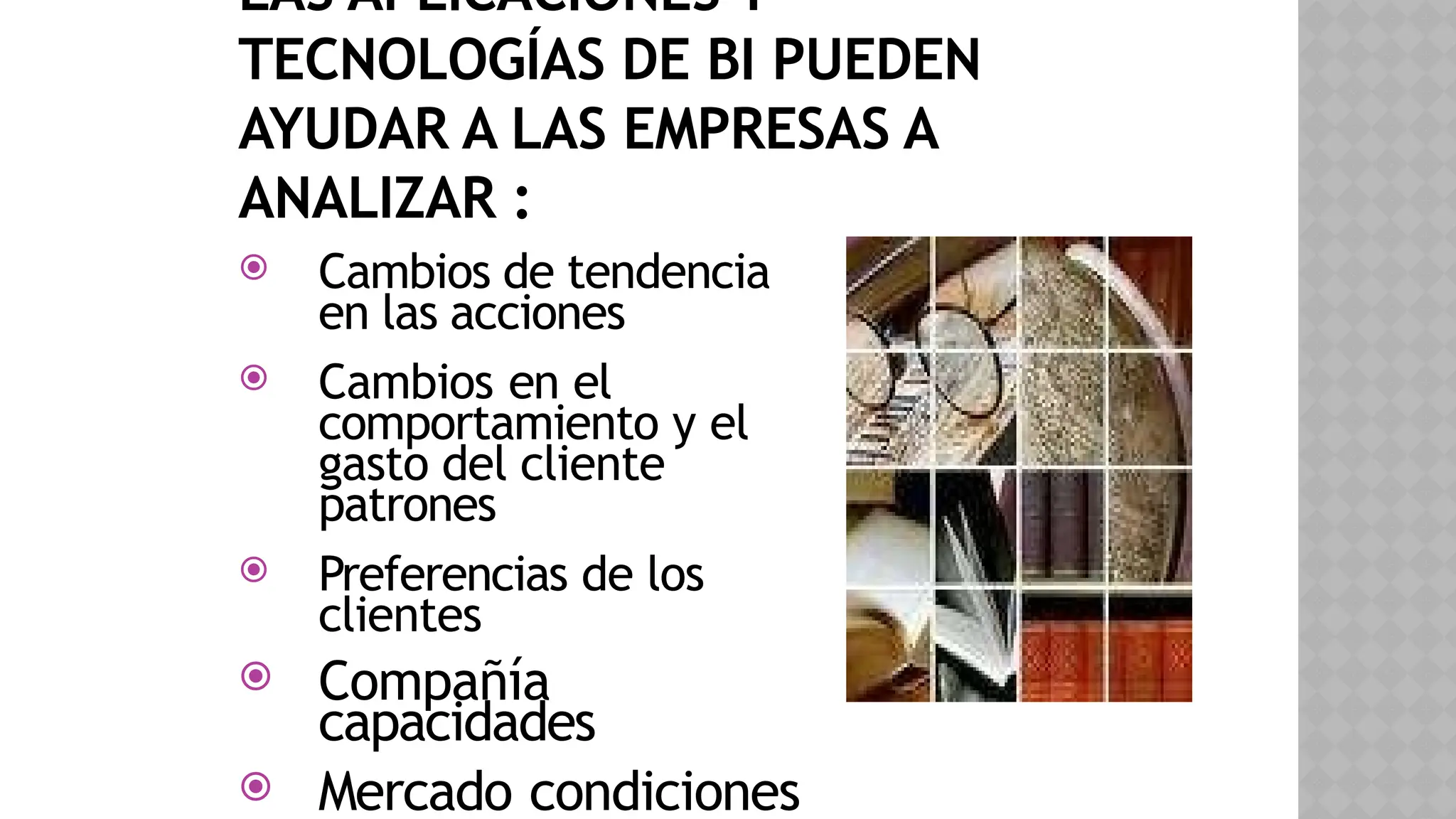 LAS APLICACIONES Y
TECNOLOGÍAS DE BI PUEDEN
AYUDAR A LAS EMPRESAS A
ANALIZAR :
 Cambios de tendencia
en las acciones
 Cambios en el
comportamiento y el
gasto del cliente
patrones
 Preferencias de los
clientes
 Compañía
capacidades
 Mercado condiciones
 