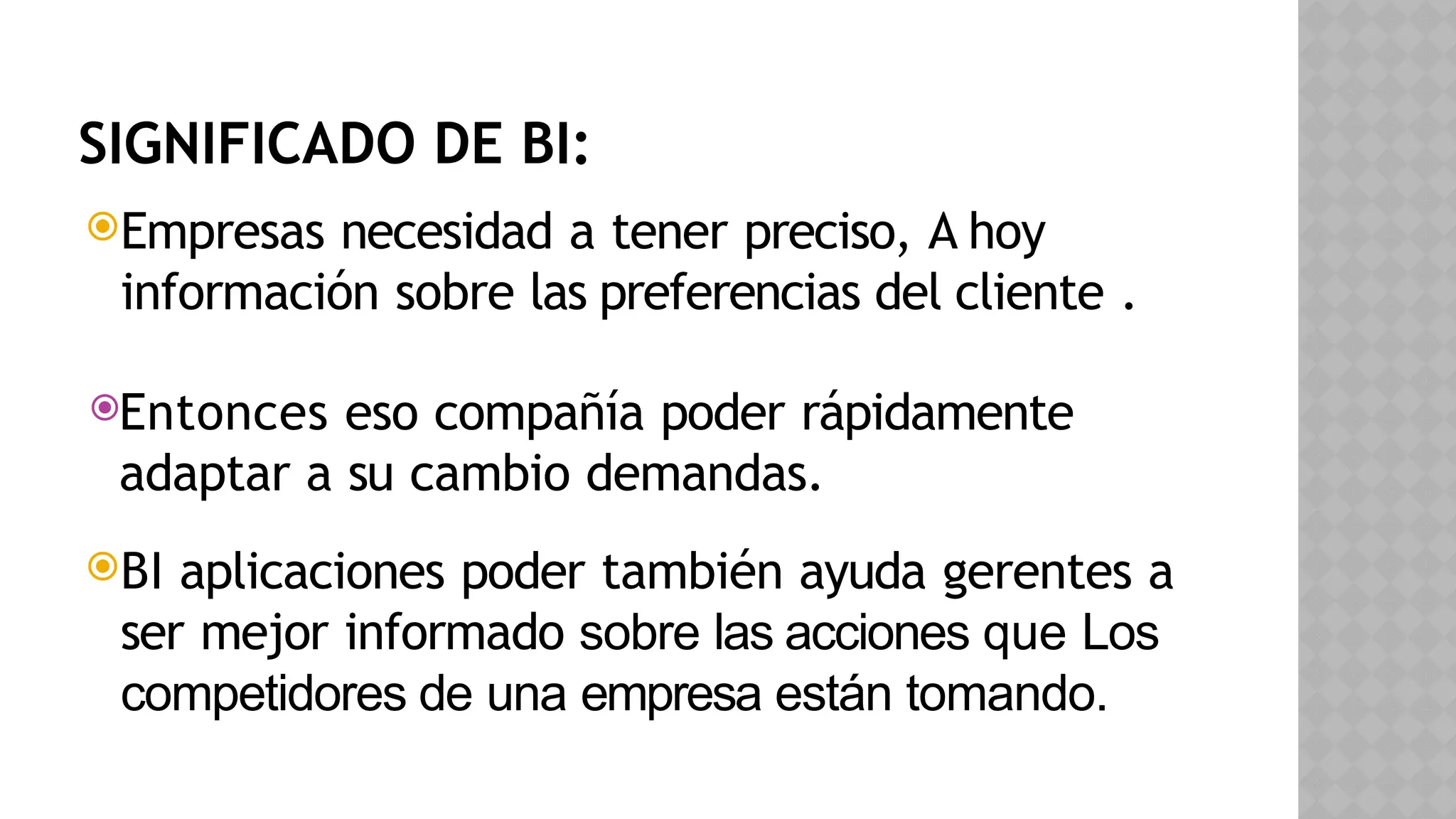 SIGNIFICADO DE BI:
Empresas necesidad a tener preciso, A hoy
información sobre las preferencias del cliente .
Entonces eso compañía poder rápidamente
adaptar a su cambio demandas.
BI aplicaciones poder también ayuda gerentes a
ser mejor informado sobre las acciones que Los
competidores de una empresa están tomando.
 