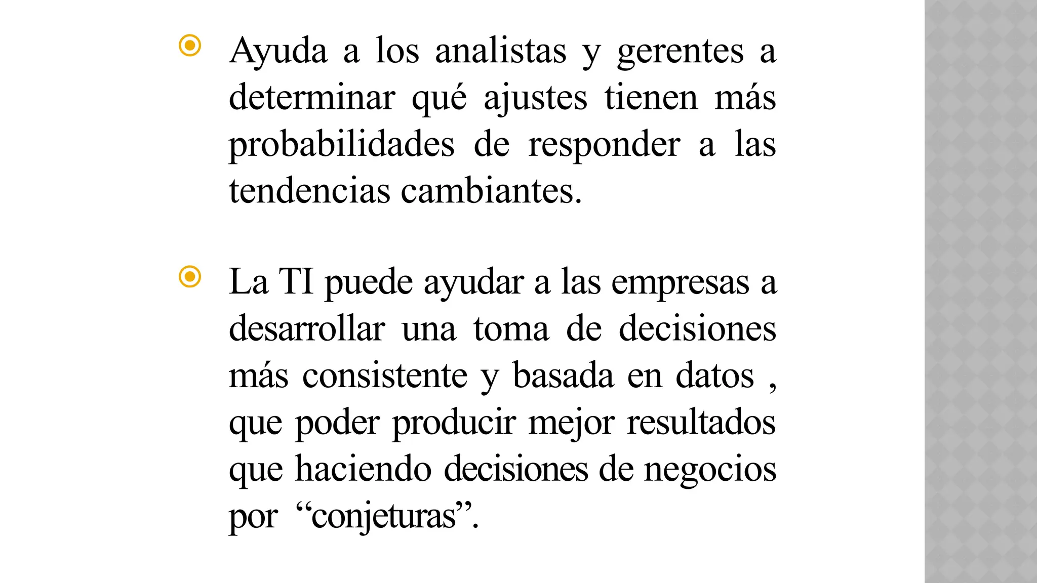  Ayuda a los analistas y gerentes a
determinar qué ajustes tienen más
probabilidades de responder a las
tendencias cambiantes.
 La TI puede ayudar a las empresas a
desarrollar una toma de decisiones
más consistente y basada en datos ,
que poder producir mejor resultados
que haciendo decisiones de negocios
por “conjeturas”.
 