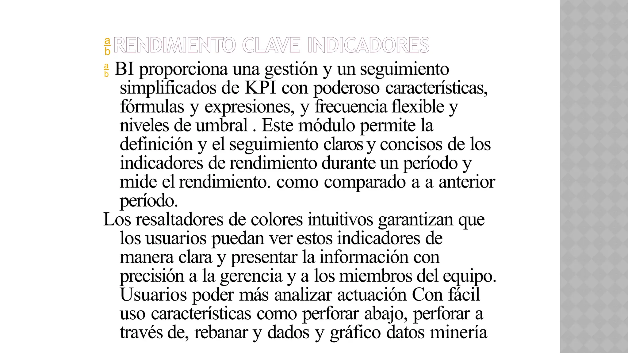 RENDIMIENTO CLAVE INDICADORES
 BI proporciona una gestión y un seguimiento
simplificados de KPI con poderoso características,
fórmulas y expresiones, y frecuencia flexible y
niveles de umbral . Este módulo permite la
definición y el seguimiento clarosy concisos de los
indicadores de rendimiento durante un período y
mide el rendimiento. como comparado a a anterior
período.
Los resaltadores de colores intuitivos garantizan que
los usuarios puedan ver estos indicadores de
manera clara y presentar la información con
precisión a la gerencia y a los miembros del equipo.
Usuarios poder más analizar actuación Con fácil
uso características como perforar abajo, perforar a
través de, rebanar y dados y gráfico datos minería
 
