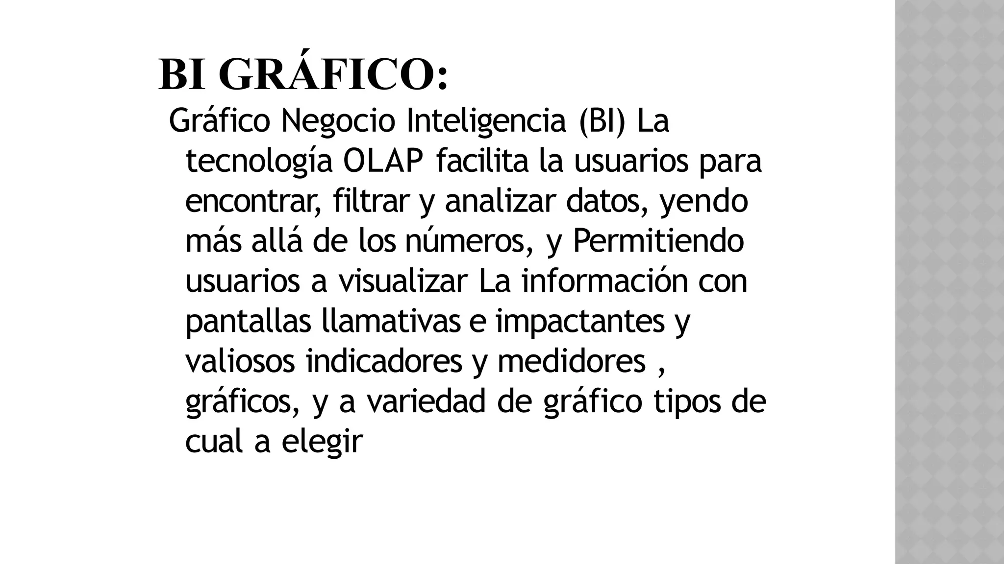 BI GRÁFICO:
Gráfico Negocio Inteligencia (BI) La
tecnología OLAP facilita la​usuarios para
encontrar, filtrar y analizar datos, yendo
más allá de los números, y Permitiendo
usuarios a visualizar La información con
pantallas llamativas e impactantes y
valiosos indicadores y medidores ,
gráficos, y a variedad de gráfico tipos de
cual a elegir
 