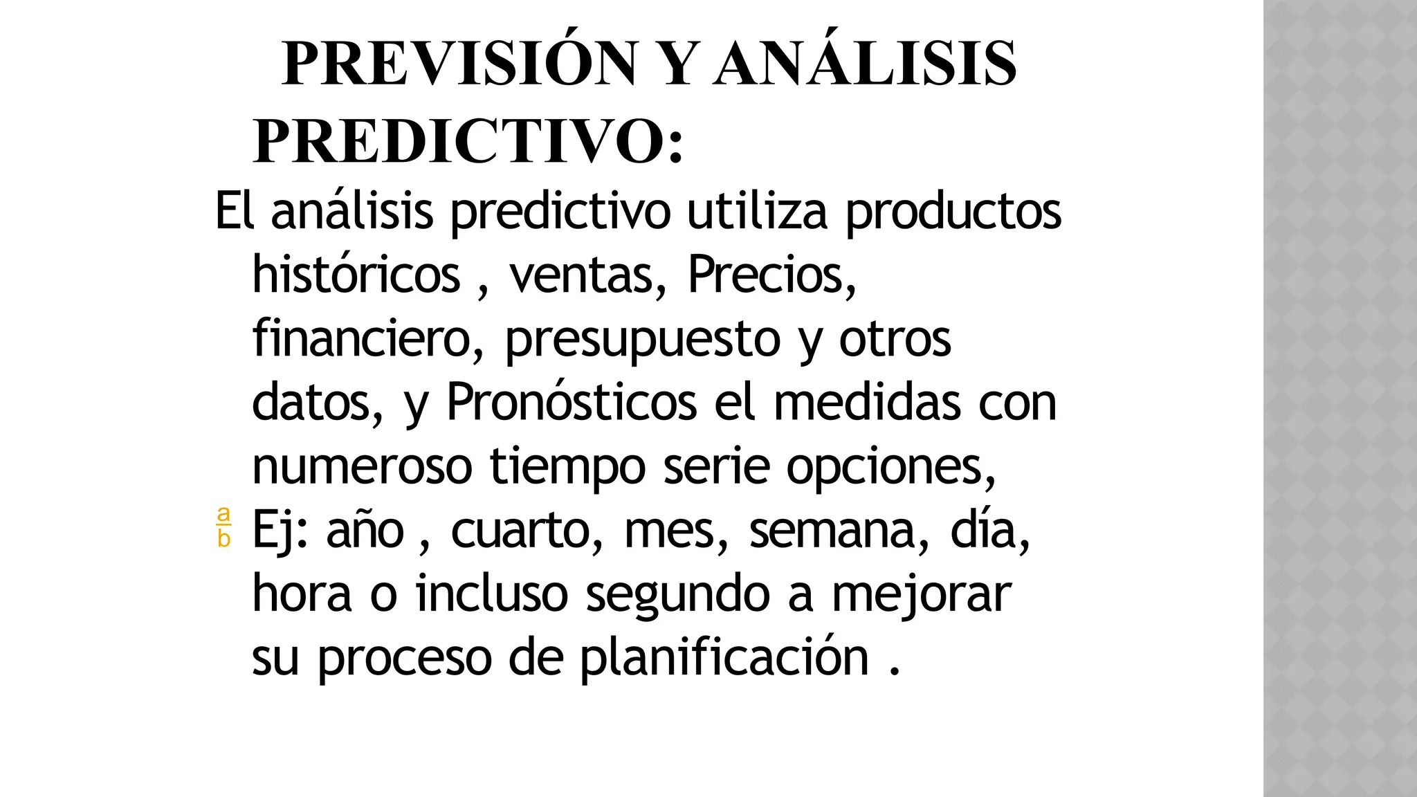en PREVISIÓN Y ANÁLISIS
PREDICTIVO:
El análisis predictivo utiliza productos
históricos , ventas, Precios,
financiero, presupuesto y otros
datos, y Pronósticos el medidas con
numeroso tiempo serie opciones,
 Ej: año , cuarto, mes, semana, día,
hora o incluso segundo a mejorar
su proceso de planificación .
 
