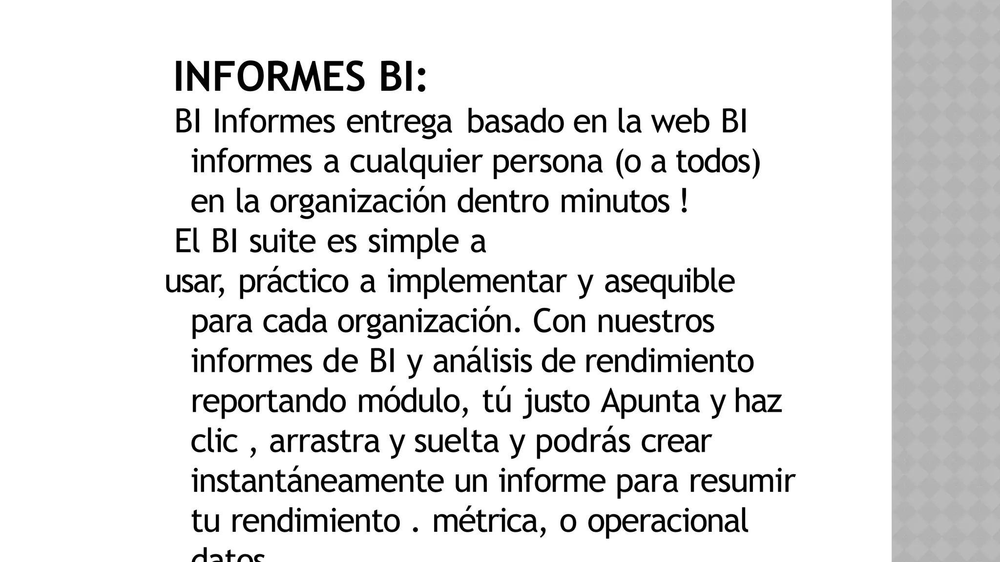 INFORMES BI:
BI Informes entrega basado en la web BI
informes a cualquier persona (o a todos)
en la organización dentro minutos !
El BI suite es simple a
usar, práctico a implementar y asequible
para cada organización. Con nuestros
informes de BI y análisis de rendimiento
reportando módulo, tú justo Apunta y haz
clic , arrastra y suelta y podrás crear
instantáneamente un informe para resumir
tu rendimiento . métrica, o operacional
 