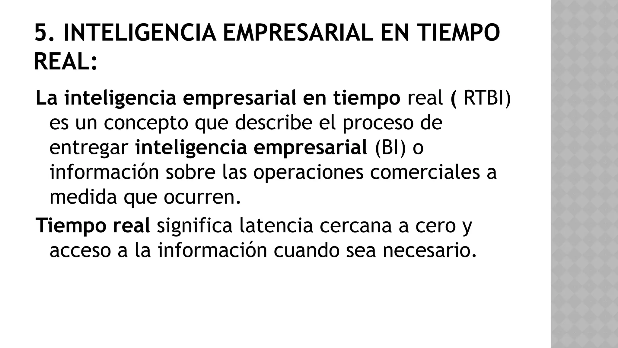 5. INTELIGENCIA EMPRESARIAL EN TIEMPO
REAL:
La inteligencia empresarial en tiempo real ( RTBI)
es un concepto que describe el proceso de
entregar inteligencia empresarial (BI) o
información sobre las operaciones comerciales a
medida que ocurren.
Tiempo real significa latencia cercana a cero y
acceso a la información cuando sea necesario.
 