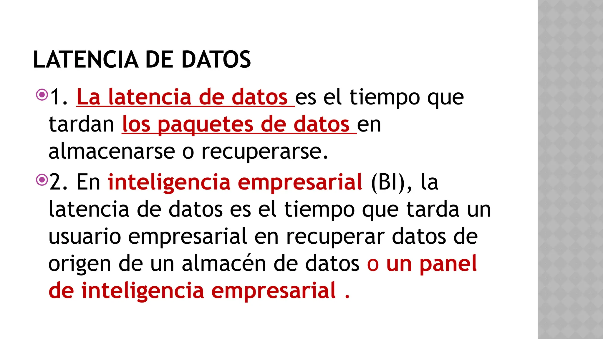 LATENCIA DE DATOS
1. La latencia de datos es el tiempo que
tardan los paquetes de datos en
almacenarse o recuperarse.
2. En inteligencia empresarial (BI), la
latencia de datos es el tiempo que tarda un
usuario empresarial en recuperar datos de
origen de un almacén de datos o un panel
de inteligencia empresarial .
 