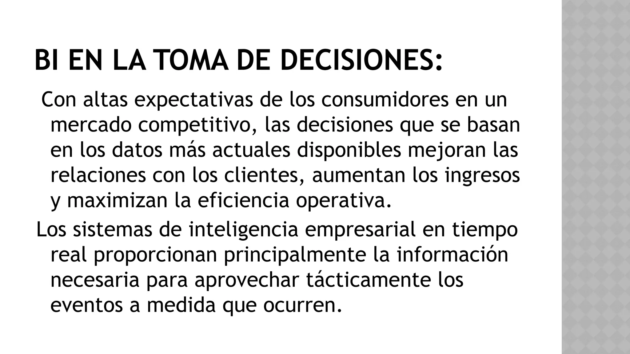 BI EN LA TOMA DE DECISIONES:
Con altas expectativas de los consumidores en un
mercado competitivo, las decisiones que se basan
en los datos más actuales disponibles mejoran las
relaciones con los clientes, aumentan los ingresos
y maximizan la eficiencia operativa.
Los sistemas de inteligencia empresarial en tiempo
real proporcionan principalmente la información
necesaria para aprovechar tácticamente los
eventos a medida que ocurren.
 