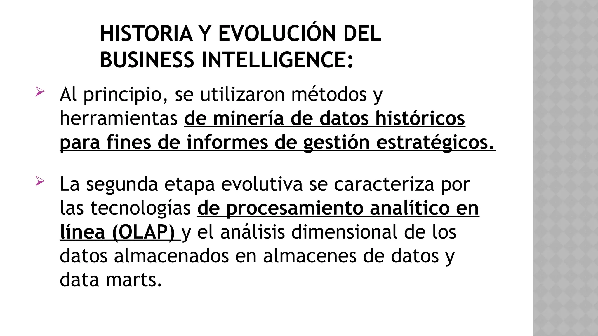 HISTORIA Y EVOLUCIÓN DEL
BUSINESS INTELLIGENCE:
 Al principio, se utilizaron métodos y
herramientas de minería de datos históricos
para fines de informes de gestión estratégicos.
 La segunda etapa evolutiva se caracteriza por
las tecnologías de procesamiento analítico en
línea (OLAP) y el análisis dimensional de los
datos almacenados en almacenes de datos y
data marts.
 