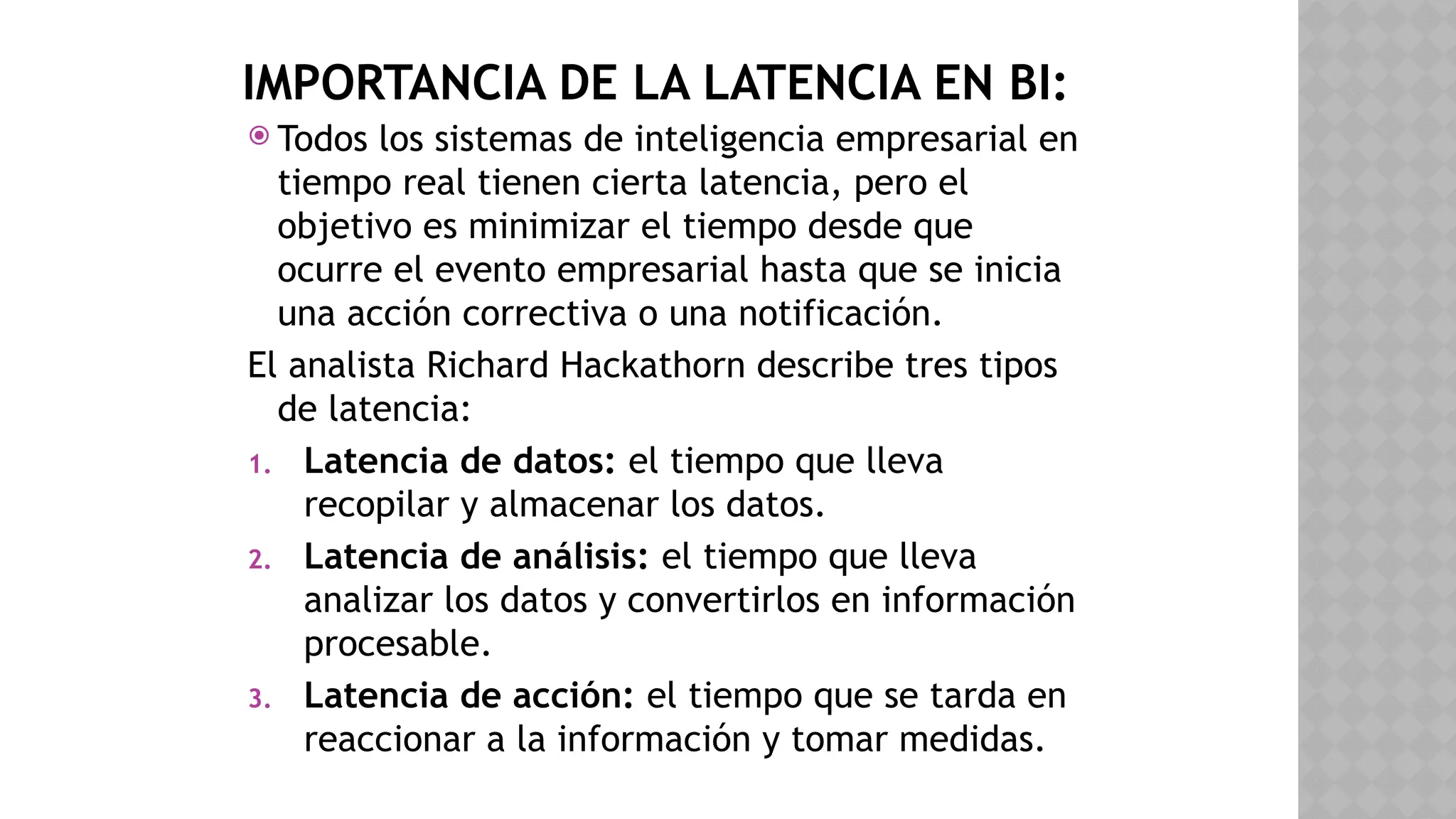 IMPORTANCIA DE LA LATENCIA EN BI:
 Todos los sistemas de inteligencia empresarial en
tiempo real tienen cierta latencia, pero el
objetivo es minimizar el tiempo desde que
ocurre el evento empresarial hasta que se inicia
una acción correctiva o una notificación.
El analista Richard Hackathorn describe tres tipos
de latencia:
1. Latencia de datos: el tiempo que lleva
recopilar y almacenar los datos.
2. Latencia de análisis: el tiempo que lleva
analizar los datos y convertirlos en información
procesable.
3. Latencia de acción: el tiempo que se tarda en
reaccionar a la información y tomar medidas.
 