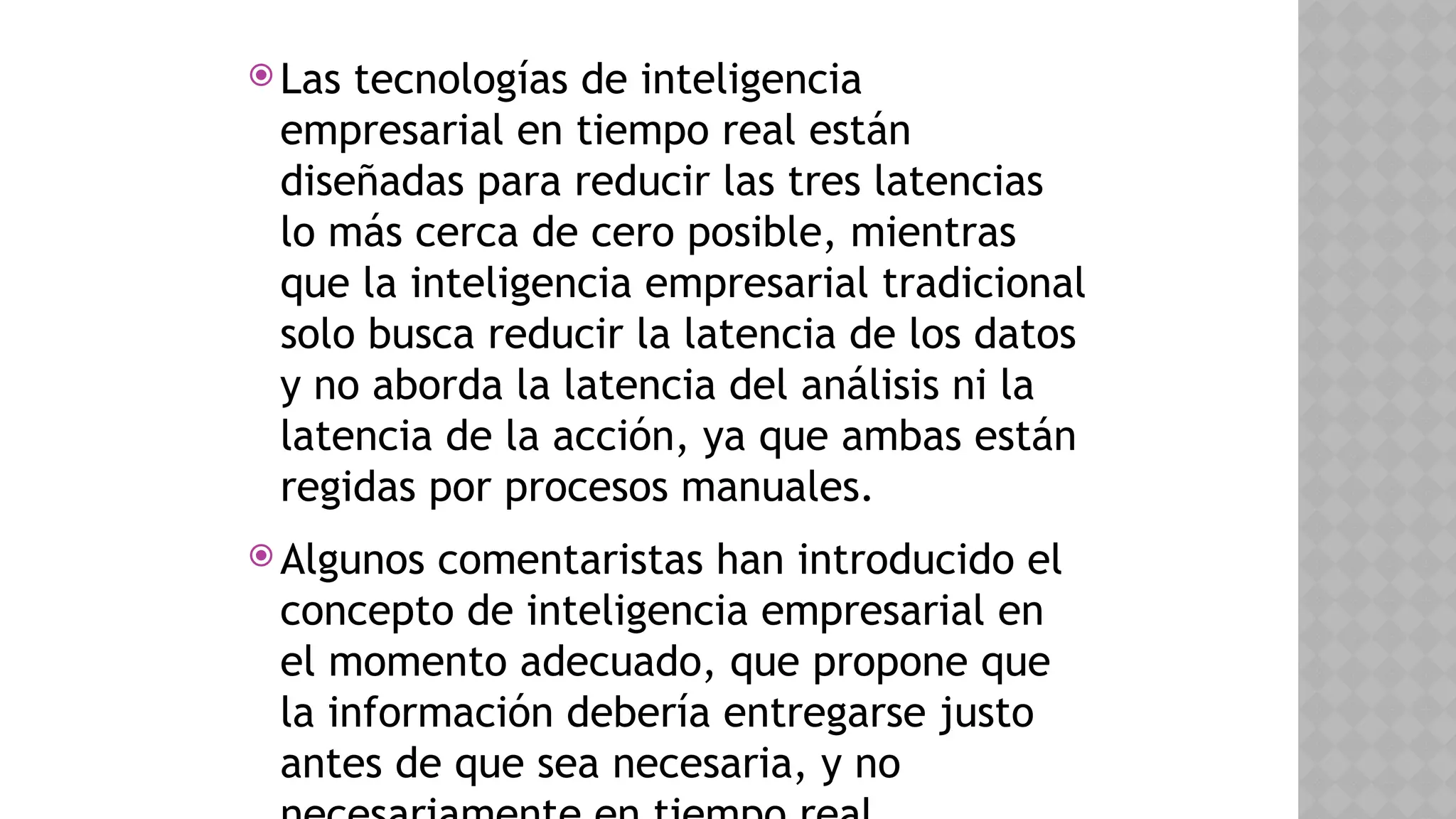  Las tecnologías de inteligencia
empresarial en tiempo real están
diseñadas para reducir las tres latencias
lo más cerca de cero posible, mientras
que la inteligencia empresarial tradicional
solo busca reducir la latencia de los datos
y no aborda la latencia del análisis ni la
latencia de la acción, ya que ambas están
regidas por procesos manuales.
 Algunos comentaristas han introducido el
concepto de inteligencia empresarial en
el momento adecuado, que propone que
la información debería entregarse justo
antes de que sea necesaria, y no
 