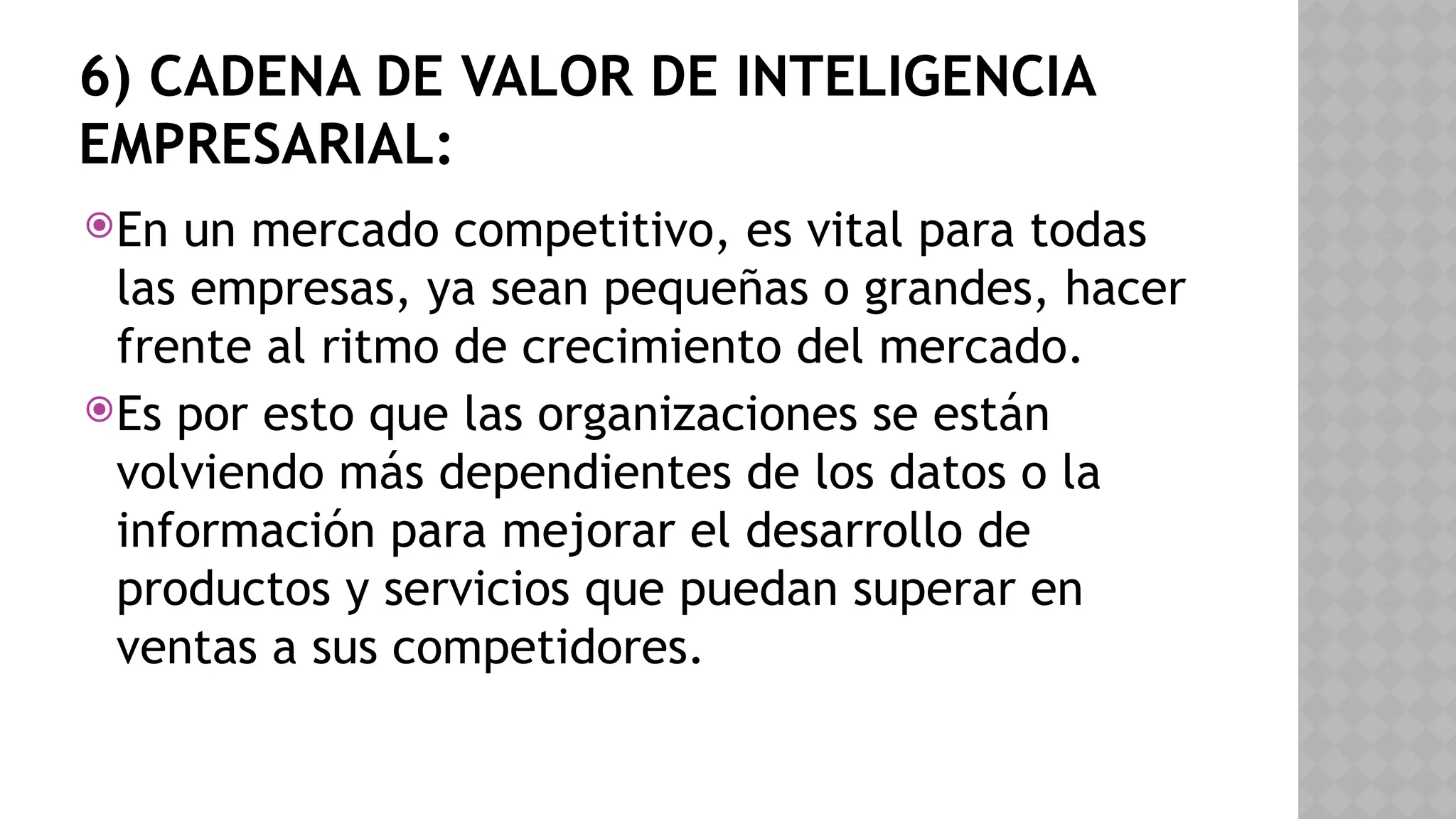 6) CADENA DE VALOR DE INTELIGENCIA
EMPRESARIAL:
En un mercado competitivo, es vital para todas
las empresas, ya sean pequeñas o grandes, hacer
frente al ritmo de crecimiento del mercado.
Es por esto que las organizaciones se están
volviendo más dependientes de los datos o la
información para mejorar el desarrollo de
productos y servicios que puedan superar en
ventas a sus competidores.
 