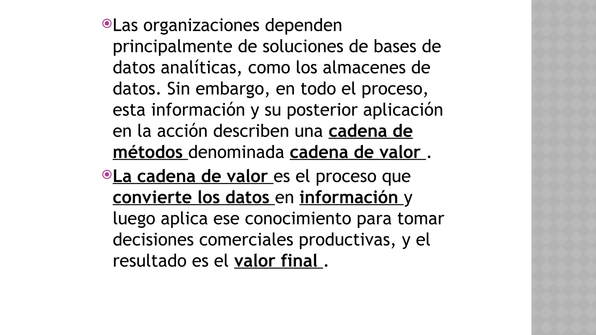 Las organizaciones dependen
principalmente de soluciones de bases de
datos analíticas, como los almacenes de
datos. Sin embargo, en todo el proceso,
esta información y su posterior aplicación
en la acción describen una cadena de
métodos denominada cadena de valor .
La cadena de valor es el proceso que
convierte los datos en información y
luego aplica ese conocimiento para tomar
decisiones comerciales productivas, y el
resultado es el valor final .
 