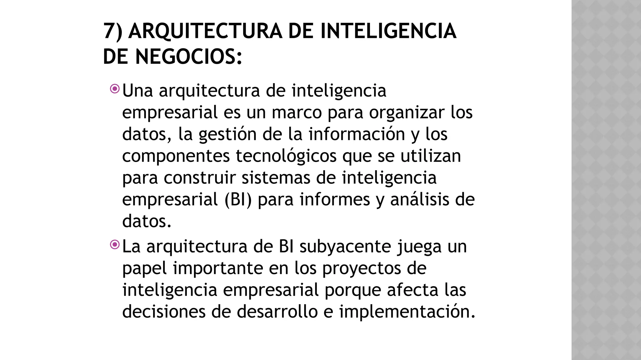 7) ARQUITECTURA DE INTELIGENCIA
DE NEGOCIOS:
Una arquitectura de inteligencia
empresarial es un marco para organizar los
datos, la gestión de la información y los
componentes tecnológicos que se utilizan
para construir sistemas de inteligencia
empresarial (BI) para informes y análisis de
datos.
La arquitectura de BI subyacente juega un
papel importante en los proyectos de
inteligencia empresarial porque afecta las
decisiones de desarrollo e implementación.
 