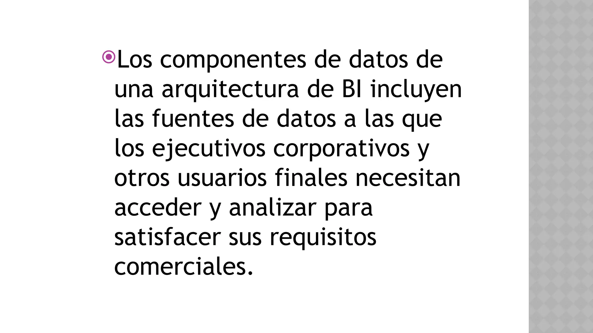 Los componentes de datos de
una arquitectura de BI incluyen
las fuentes de datos a las que
los ejecutivos corporativos y
otros usuarios finales necesitan
acceder y analizar para
satisfacer sus requisitos
comerciales.
 