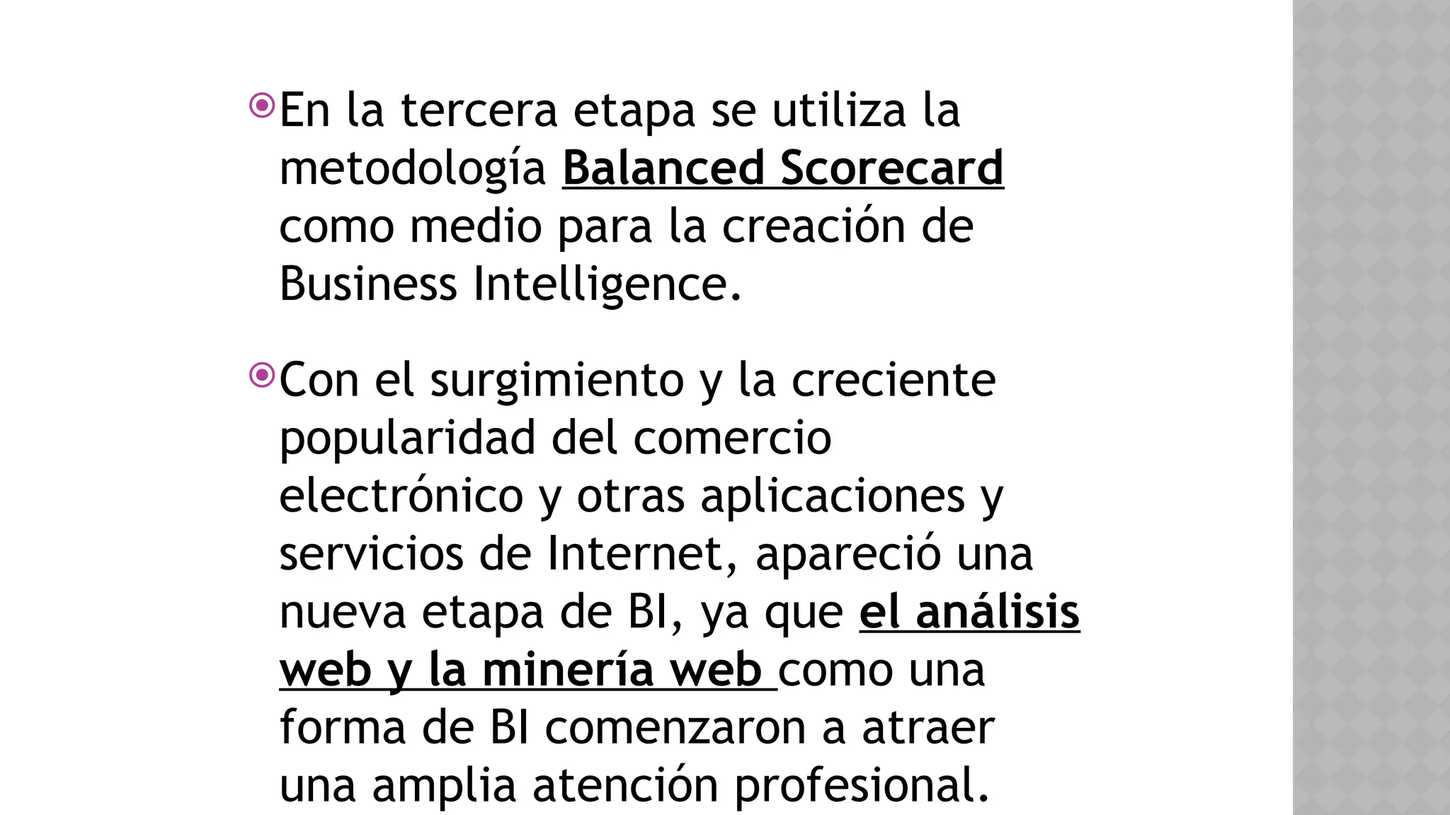 En la tercera etapa se utiliza la
metodología Balanced Scorecard
como medio para la creación de
Business Intelligence.
Con el surgimiento y la creciente
popularidad del comercio
electrónico y otras aplicaciones y
servicios de Internet, apareció una
nueva etapa de BI, ya que el análisis
web y la minería web como una
forma de BI comenzaron a atraer
una amplia atención profesional.
 