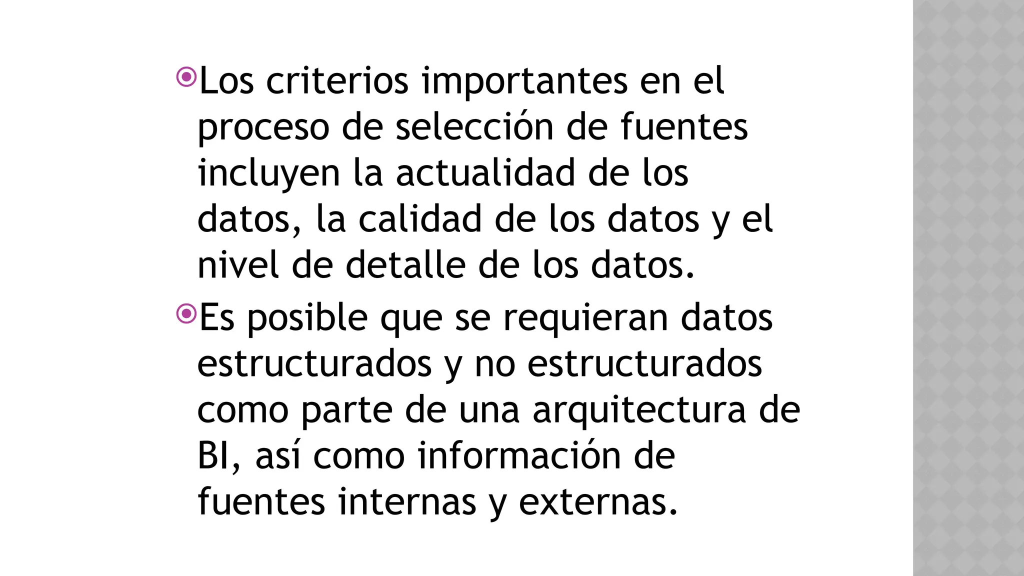 Los criterios importantes en el
proceso de selección de fuentes
incluyen la actualidad de los
datos, la calidad de los datos y el
nivel de detalle de los datos.
Es posible que se requieran datos
estructurados y no estructurados
como parte de una arquitectura de
BI, así como información de
fuentes internas y externas.
 