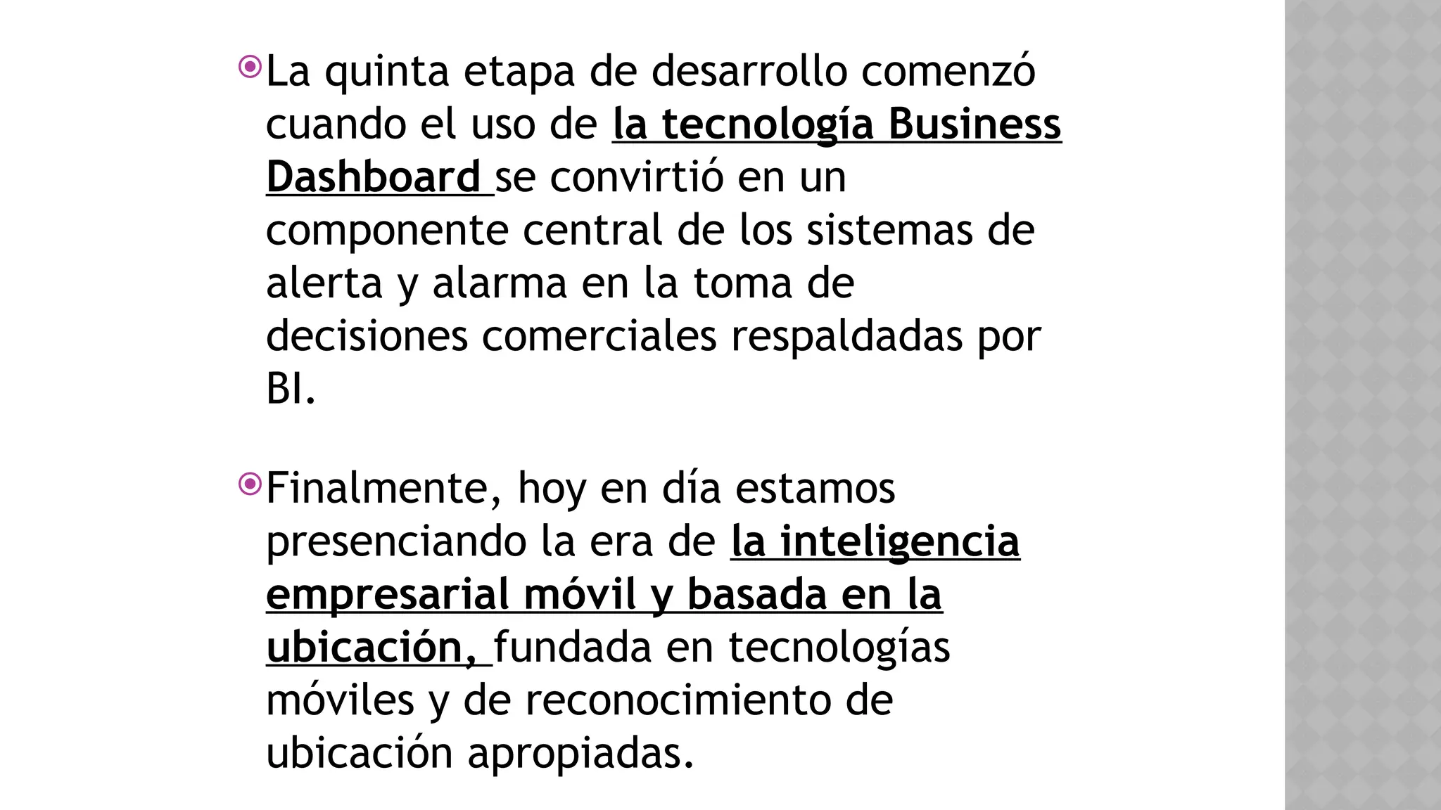 La quinta etapa de desarrollo comenzó
cuando el uso de la tecnología Business
Dashboard se convirtió en un
componente central de los sistemas de
alerta y alarma en la toma de
decisiones comerciales respaldadas por
BI.
Finalmente, hoy en día estamos
presenciando la era de la inteligencia
empresarial móvil y basada en la
ubicación, fundada en tecnologías
móviles y de reconocimiento de
ubicación apropiadas.
 