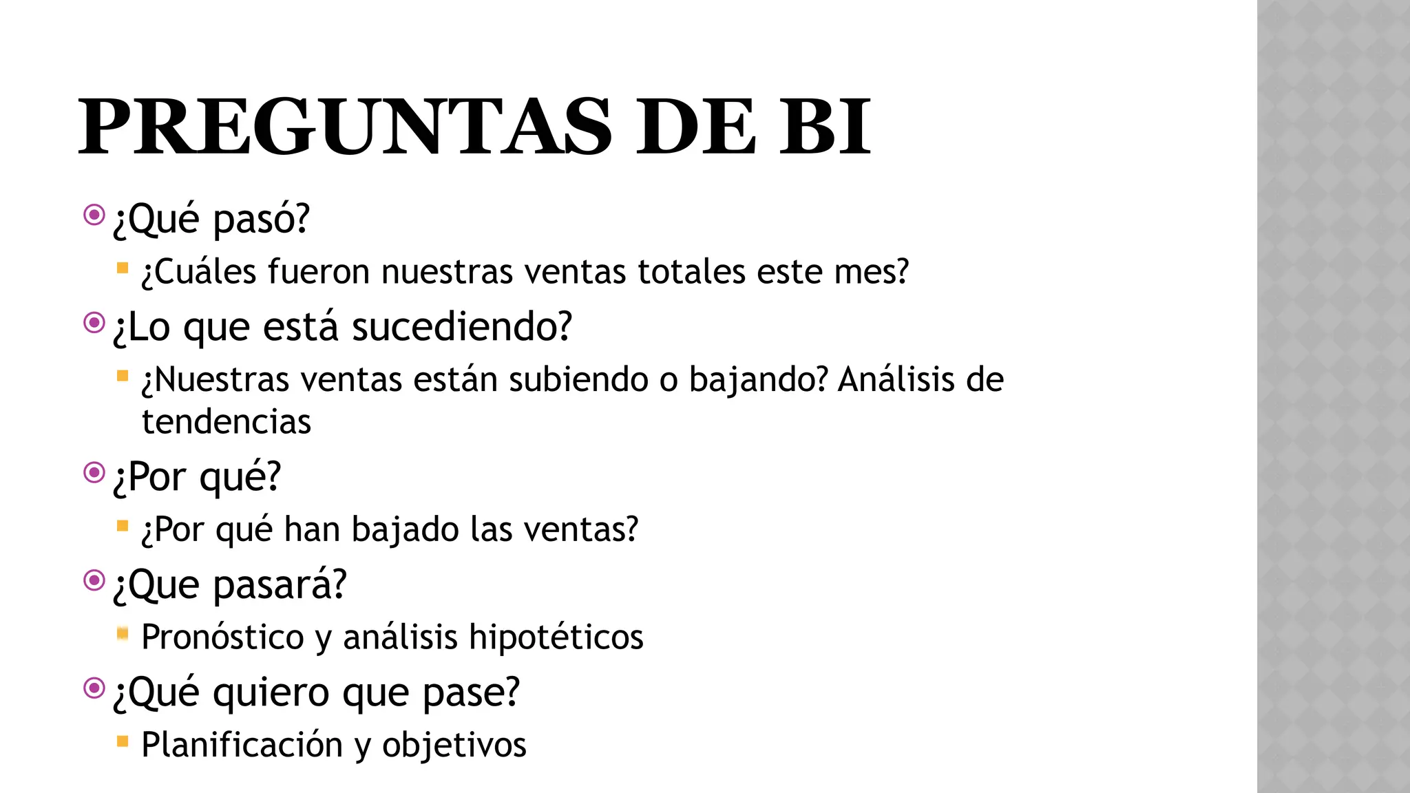 PREGUNTAS DE BI
 ¿Qué pasó?
 ¿Cuáles fueron nuestras ventas totales este mes?
 ¿Lo que está sucediendo?
 ¿Nuestras ventas están subiendo o bajando? Análisis de
tendencias
 ¿Por qué?
 ¿Por qué han bajado las ventas?
 ¿Que pasará?
 Pronóstico y análisis hipotéticos
 ¿Qué quiero que pase?
 Planificación y objetivos
 