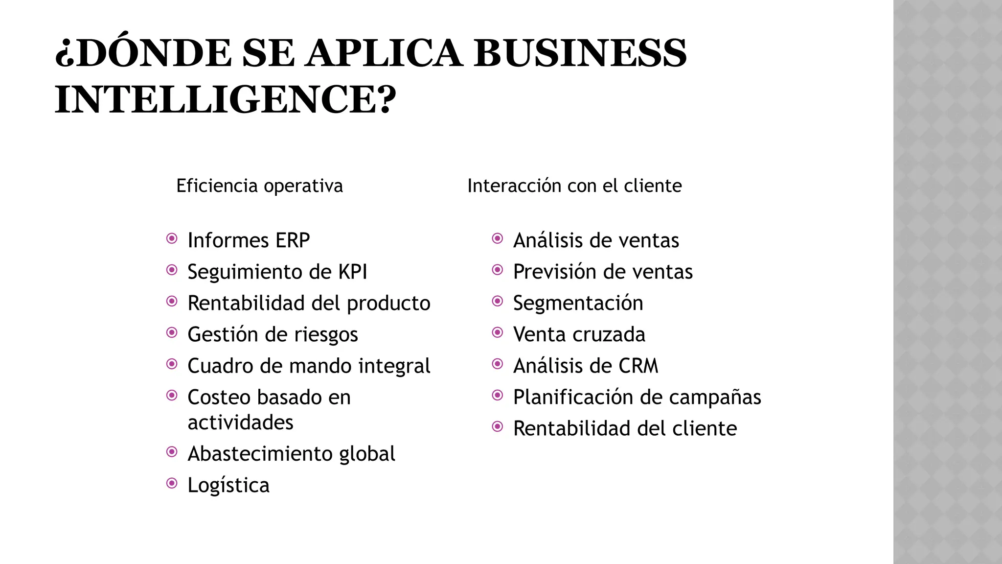 ¿DÓNDE SE APLICA BUSINESS
INTELLIGENCE?
 Informes ERP
 Seguimiento de KPI
 Rentabilidad del producto
 Gestión de riesgos
 Cuadro de mando integral
 Costeo basado en
actividades
 Abastecimiento global
 Logística
 Análisis de ventas
 Previsión de ventas
 Segmentación
 Venta cruzada
 Análisis de CRM
 Planificación de campañas
 Rentabilidad del cliente
Eficiencia operativa Interacción con el cliente
 