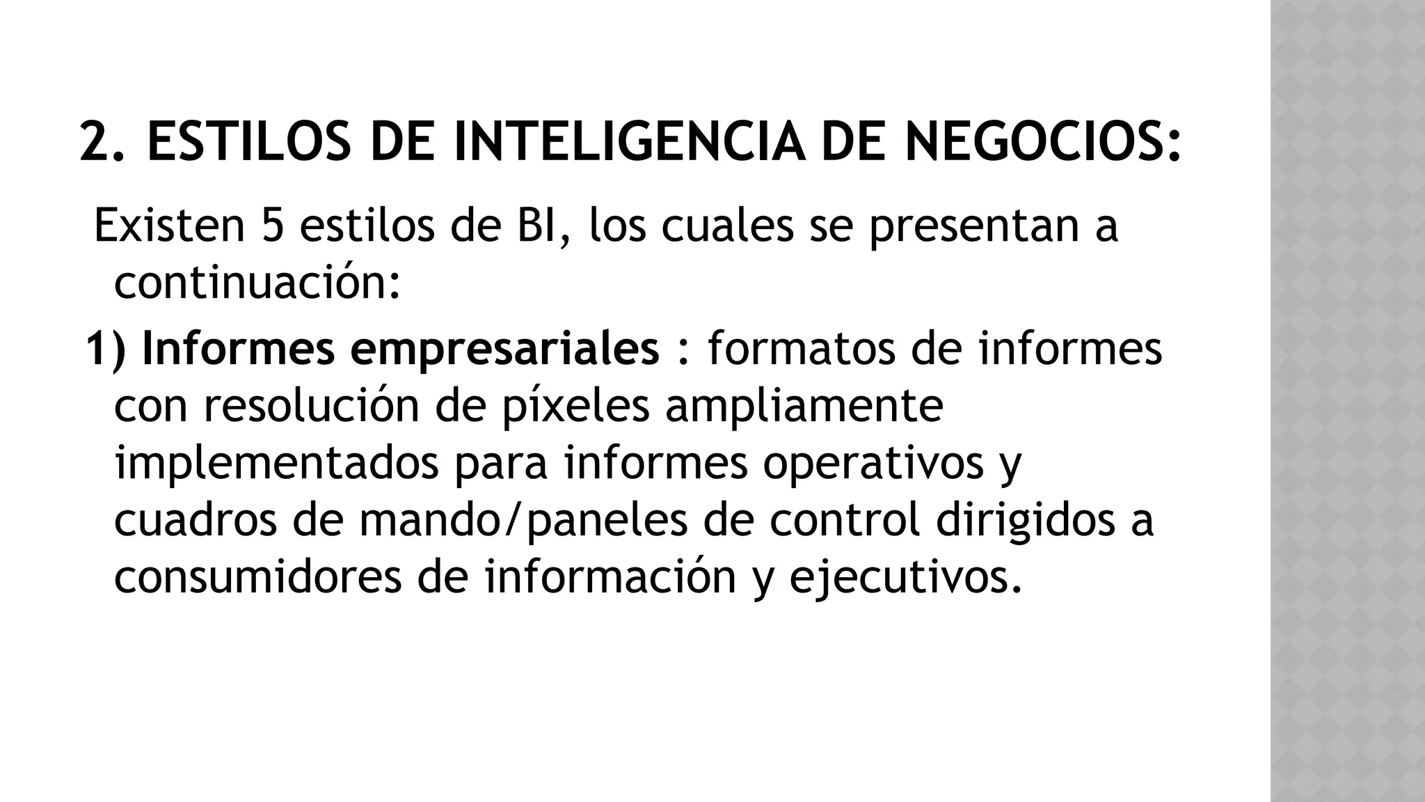 2. ESTILOS DE INTELIGENCIA DE NEGOCIOS:
Existen 5 estilos de BI, los cuales se presentan a
continuación:
1) Informes empresariales : formatos de informes
con resolución de píxeles ampliamente
implementados para informes operativos y
cuadros de mando/paneles de control dirigidos a
consumidores de información y ejecutivos.
 