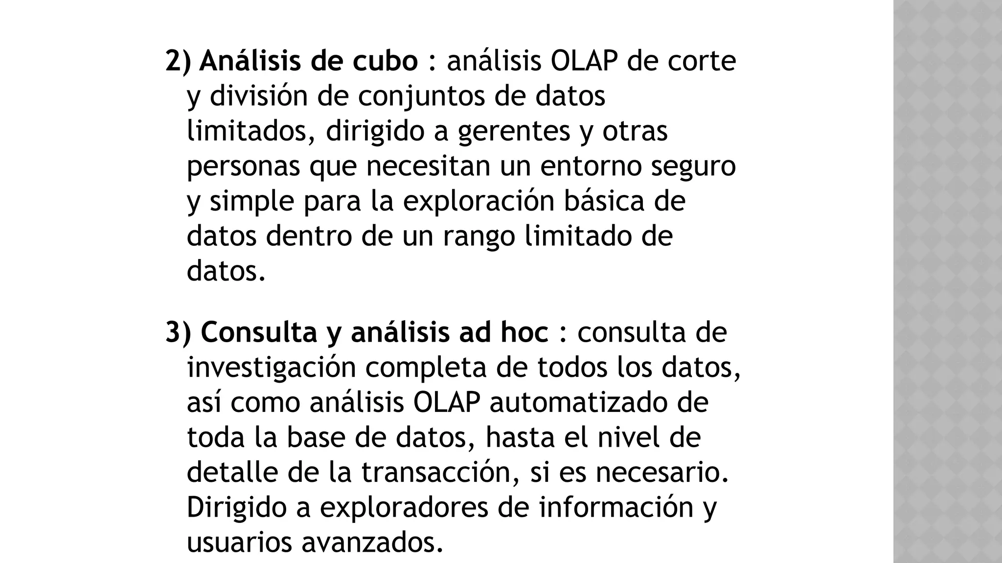 2) Análisis de cubo : análisis OLAP de corte
y división de conjuntos de datos
limitados, dirigido a gerentes y otras
personas que necesitan un entorno seguro
y simple para la exploración básica de
datos dentro de un rango limitado de
datos.
3) Consulta y análisis ad hoc : consulta de
investigación completa de todos los datos,
así como análisis OLAP automatizado de
toda la base de datos, hasta el nivel de
detalle de la transacción, si es necesario.
Dirigido a exploradores de información y
usuarios avanzados.
 