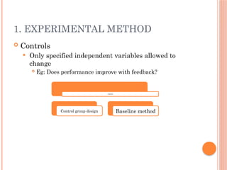 1. EXPERIMENTAL METHOD
 Controls
 Only specified independent variables allowed to
change
 Eg: Does performance improve with feedback?
Controls
Control group design Baseline method
 
