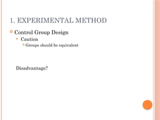 1. EXPERIMENTAL METHOD
 Control Group Design
 Caution
 Groups should be equivalent
Disadvantage?
 