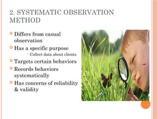 2. SYSTEMATIC OBSERVATION
METHOD
 Differs from casual
observation
 Has a specific purpose
 Collect data about clients
 Targets certain behaviors
 Records behaviors
systematically
 Has concerns of reliability
& validity
 