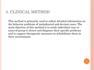 3. CLINICAL METHOD
This method is primarily used to collect detailed information on
the behavior problems of maladjusted and deviant cases. The
main objective of this method is to study individual case or
cases of group to detect and diagnose their specific problems
and to suggest therapeutic measures to rehabilitate them in
their environment.
 