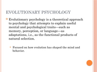 EVOLUTIONARY PSYCHOLOGY
 Evolutionary psychology is a theoretical approach
to psychology that attempts to explain useful
mental and psychological traits—such as
memory, perception, or language—as
adaptations, i.e., as the functional products of
natural selection.
 Focused on how evolution has shaped the mind and
behavior.
 