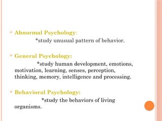  Abnormal Psychology:
*study unusual pattern of behavior.
 General Psychology:
*study human development, emotions,
motivation, learning, senses, perception,
thinking, memory, intelligence and processing.
 Behavioral Psychology:
*study the behaviors of living
organisms.
 