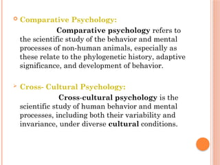  Comparative Psychology:
Comparative psychology refers to
the scientific study of the behavior and mental
processes of non-human animals, especially as
these relate to the phylogenetic history, adaptive
significance, and development of behavior.
 Cross- Cultural Psychology:
Cross-cultural psychology is the
scientific study of human behavior and mental
processes, including both their variability and
invariance, under diverse cultural conditions.
 
