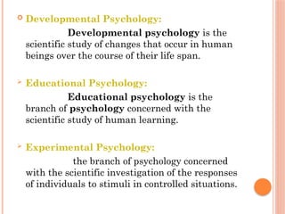  Developmental Psychology:
Developmental psychology is the
scientific study of changes that occur in human
beings over the course of their life span.
 Educational Psychology:
Educational psychology is the
branch of psychology concerned with the
scientific study of human learning.
 Experimental Psychology:
the branch of psychology concerned
with the scientific investigation of the responses
of individuals to stimuli in controlled situations.
 