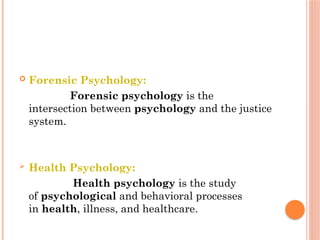  Forensic Psychology:
Forensic psychology is the
intersection between psychology and the justice
system.
 Health Psychology:
Health psychology is the study
of psychological and behavioral processes
in health, illness, and healthcare.
 
