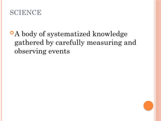 SCIENCE
A body of systematized knowledge
gathered by carefully measuring and
observing events
 