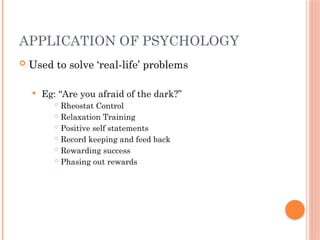 APPLICATION OF PSYCHOLOGY
 Used to solve ‘real-life’ problems
 Eg: “Are you afraid of the dark?”
 Rheostat Control
 Relaxation Training
 Positive self statements
 Record keeping and feed back
 Rewarding success
 Phasing out rewards
 