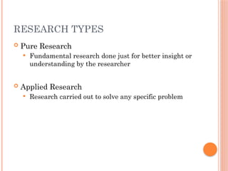 RESEARCH TYPES
 Pure Research
 Fundamental research done just for better insight or
understanding by the researcher
 Applied Research
 Research carried out to solve any specific problem
 