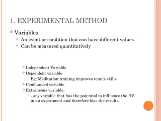 1. EXPERIMENTAL METHOD
 Variables
 An event or condition that can have different values
 Can be measured quantitatively
 Independent Variable
 Dependent variable
 Eg: Meditation training improves tennis skills
 Confounded variable
 Extraneous variable:

- Any variable that has the potential to influence the DV
in an experiment and therefore bias the results.
 