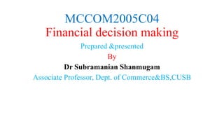MCCOM2005C04
Financial decision making
Prepared &presented
By
Dr Subramanian Shanmugam
Associate Professor, Dept. of Commerce&BS,CUSB
 