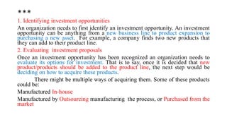 ***
1. Identifying investment opportunities
An organization needs to first identify an investment opportunity. An investment
opportunity can be anything from a new business line to product expansion to
purchasing a new asset. For example, a company finds two new products that
they can add to their product line.
2. Evaluating investment proposals
Once an investment opportunity has been recognized an organization needs to
evaluate its options for investment. That is to say, once it is decided that new
product/products should be added to the product line, the next step would be
deciding on how to acquire these products.
There might be multiple ways of acquiring them. Some of these products
could be:
Manufactured In-house
Manufactured by Outsourcing manufacturing the process, or Purchased from the
market
 