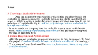 ***
3. Choosing a profitable investment:
Once the investment opportunities are identified and all proposals are
evaluated an organization needs to decide the most profitable investment and
select it. While selecting a particular project an organization may have to use the
technique of capital rationing to rank the projects as per returns and select the
best option available.
• In an example, the company here has to decide what is more profitable for
them. Manufacturing or purchasing one or both of the products or scrapping
the idea of acquiring both.
4. Capital Budgeting and Apportionment
• After the project is selected an organization needs to fund this project. To fund
the project it needs to identify the sources of funds and allocate it accordingly.
• The sources of these funds could be reserves, investments, loans or any other
available channel.
 