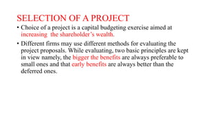 SELECTION OF A PROJECT
• Choice of a project is a capital budgeting exercise aimed at
increasing the shareholder’s wealth.
• Different firms may use different methods for evaluating the
project proposals. While evaluating, two basic principles are kept
in view namely, the bigger the benefits are always preferable to
small ones and that early benefits are always better than the
deferred ones.
 