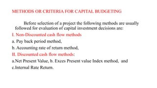METHODS OR CRITERIA FOR CAPITAL BUDGETING
Before selection of a project the following methods are usually
followed for evaluation of capital investment decisions are:
I. Non-Discounted cash flow methods
a. Pay back period method,
b. Accounting rate of return method,
II. Discounted cash flow methods:
a.Net Present Value, b. Exces Present value Index method, and
c.Internal Rate Return.
 
