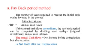 a. Pay Back period method
The number of years required to recover the initial cash
outlay invested in the project.
Initial investment
PBP = Annual cash flows
If the annual cash flows are uniform, the pay back period
can be computed by dividing cash outlays (original
investment). annual cash inflows.
The annual Cash flows = Net income before depreciation
but after taxation.
i.e Net Profit after tax+ Depreciation
 