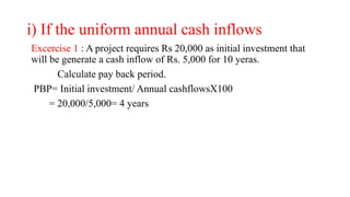 i) If the uniform annual cash inflows
Excercise 1 : A project requires Rs 20,000 as initial investment that
will be generate a cash inflow of Rs. 5,000 for 10 yeras.
Calculate pay back period.
PBP= Initial investment/ Annual cashflowsX100
= 20,000/5,000= 4 years
 