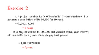 Exercise: 2
a. A project requires Rs 60,000 as initial Investment that will be
generate a cash inflow of Rs 10,000 for 10 years
= 60,000/10,000
= 6 years
b. A project require Rs 1,00,000 and yield an annual cash inflows
of Rs. 20,000 for 7 years. Calculate pay back period.
= 1,00,000/20,000
= 5years.
 