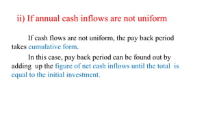 ii) If annual cash inflows are not uniform
If cash flows are not uniform, the pay back period
takes cumulative form.
In this case, pay back period can be found out by
adding up the figure of net cash inflows until the total is
equal to the initial investment.
 