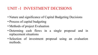 UNIT -1 INVESTMENT DECISIONS
• Nature and significance of Capital Budgeting Decisions
• Process of capital budgeting
• Methods of project Evaluation
• Determing cash flows in a single proposal and in
replacement situations
• Selection of investment proposal using an evaluation
methods.
 