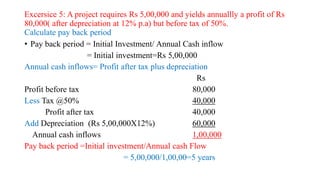 Excersice 5: A project requires Rs 5,00,000 and yields annuallly a profit of Rs
80,000( after depreciation at 12% p.a) but before tax of 50%.
Calculate pay back period
• Pay back period = Initial Investment/ Annual Cash inflow
= Initial investment=Rs 5,00,000
Annual cash inflows= Profit after tax plus depreciation
Rs
Profit before tax 80,000
Less Tax @50% 40,000
Profit after tax 40,000
Add Depreciation (Rs 5,00,000X12%) 60,000
Annual cash inflows 1,00,000
Pay back period =Initial investment/Annual cash Flow
= 5,00,000/1,00,00=5 years
 