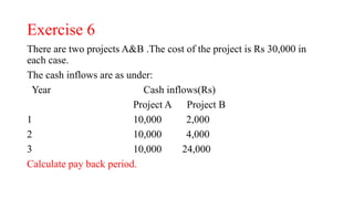 Exercise 6
There are two projects A&B .The cost of the project is Rs 30,000 in
each case.
The cash inflows are as under:
Year Cash inflows(Rs)
Project A Project B
1 10,000 2,000
2 10,000 4,000
3 10,000 24,000
Calculate pay back period.
 