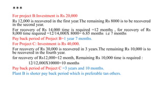 ***
For project B:Investment is Rs 20,000
Rs 12,000 is recovered in the first year.The remaining Rs 8000 is to be recovered
in the second year.
For recovery of Rs 14,000 time is required =12 months , for recovery of Rs
8,000 time required =12/14,000X 8000= 6.85 months i.e 7 months
Pay back period of Project B=1 year 7 months.
For Project C: Investment is Rs 40,000.
For recovery of Rs 30,000 is recovered in 3 years.The remaining Rs 10,000 is to
be recovered in the fourth year.
for recovery of Rs12,000=12 month, Remaining Rs 10,000 time is required :
12/12,000X10000=10 months
Pay back period of Project C =3 years and 10 months.
Plant B is shoter pay back period which is preferable tan others.
 